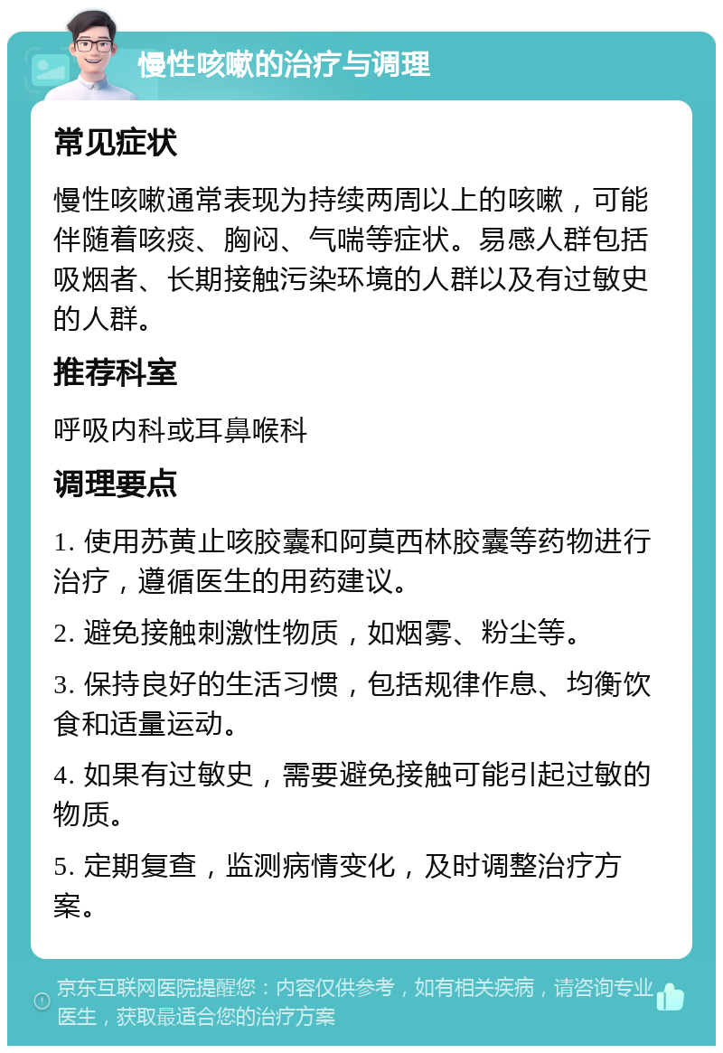 慢性咳嗽的治疗与调理 常见症状 慢性咳嗽通常表现为持续两周以上的咳嗽，可能伴随着咳痰、胸闷、气喘等症状。易感人群包括吸烟者、长期接触污染环境的人群以及有过敏史的人群。 推荐科室 呼吸内科或耳鼻喉科 调理要点 1. 使用苏黄止咳胶囊和阿莫西林胶囊等药物进行治疗，遵循医生的用药建议。 2. 避免接触刺激性物质，如烟雾、粉尘等。 3. 保持良好的生活习惯，包括规律作息、均衡饮食和适量运动。 4. 如果有过敏史，需要避免接触可能引起过敏的物质。 5. 定期复查，监测病情变化，及时调整治疗方案。