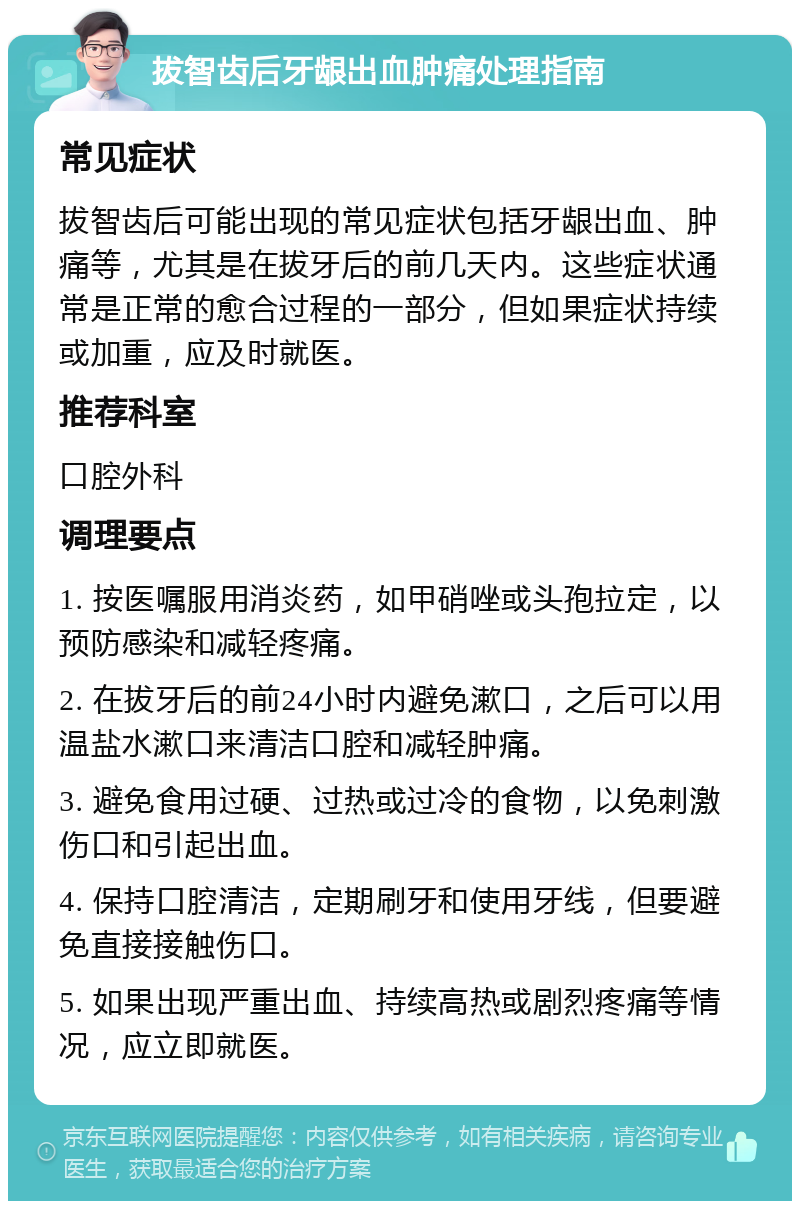 拔智齿后牙龈出血肿痛处理指南 常见症状 拔智齿后可能出现的常见症状包括牙龈出血、肿痛等，尤其是在拔牙后的前几天内。这些症状通常是正常的愈合过程的一部分，但如果症状持续或加重，应及时就医。 推荐科室 口腔外科 调理要点 1. 按医嘱服用消炎药，如甲硝唑或头孢拉定，以预防感染和减轻疼痛。 2. 在拔牙后的前24小时内避免漱口，之后可以用温盐水漱口来清洁口腔和减轻肿痛。 3. 避免食用过硬、过热或过冷的食物，以免刺激伤口和引起出血。 4. 保持口腔清洁，定期刷牙和使用牙线，但要避免直接接触伤口。 5. 如果出现严重出血、持续高热或剧烈疼痛等情况，应立即就医。