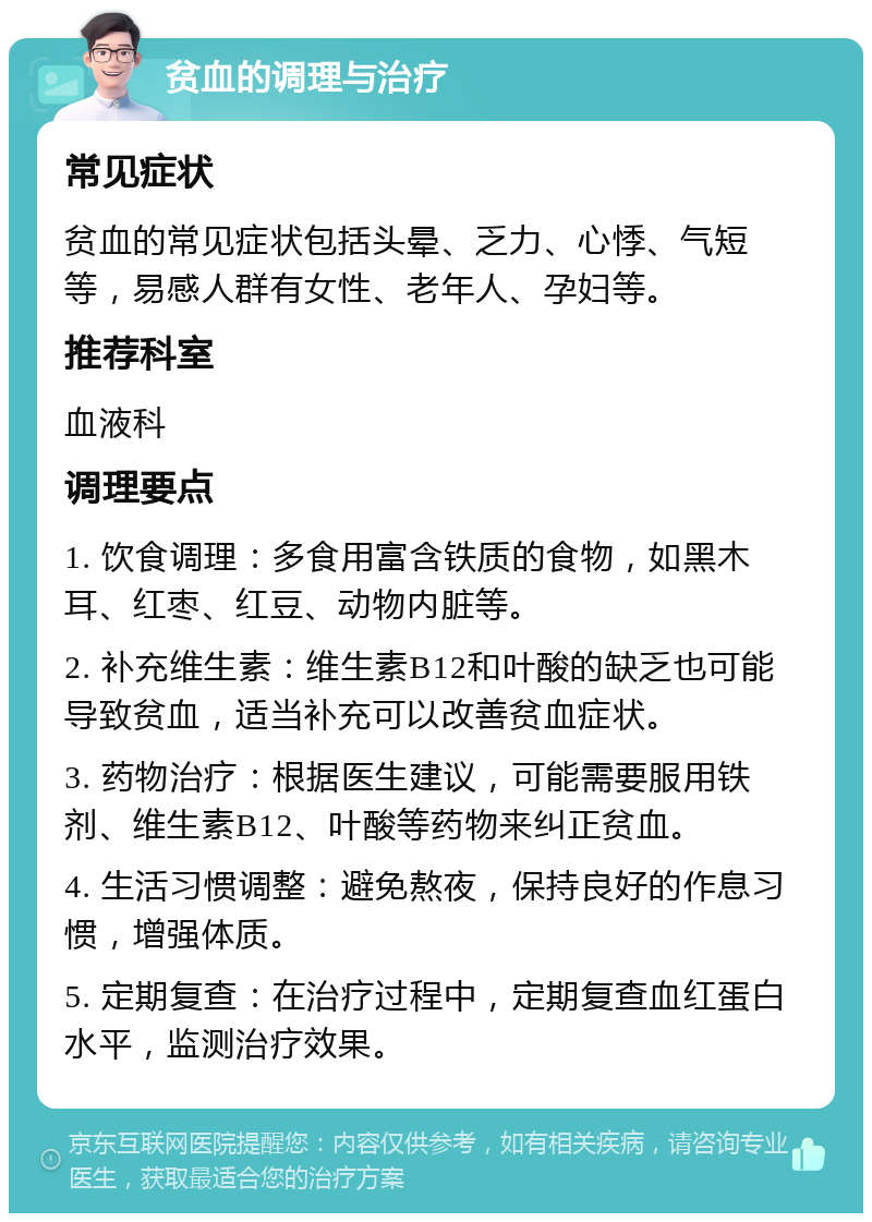 贫血的调理与治疗 常见症状 贫血的常见症状包括头晕、乏力、心悸、气短等，易感人群有女性、老年人、孕妇等。 推荐科室 血液科 调理要点 1. 饮食调理：多食用富含铁质的食物，如黑木耳、红枣、红豆、动物内脏等。 2. 补充维生素：维生素B12和叶酸的缺乏也可能导致贫血，适当补充可以改善贫血症状。 3. 药物治疗：根据医生建议，可能需要服用铁剂、维生素B12、叶酸等药物来纠正贫血。 4. 生活习惯调整：避免熬夜，保持良好的作息习惯，增强体质。 5. 定期复查：在治疗过程中，定期复查血红蛋白水平，监测治疗效果。