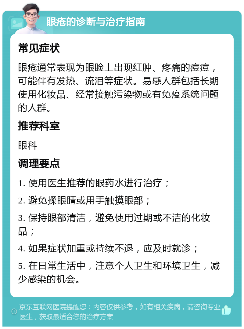 眼疮的诊断与治疗指南 常见症状 眼疮通常表现为眼睑上出现红肿、疼痛的痘痘，可能伴有发热、流泪等症状。易感人群包括长期使用化妆品、经常接触污染物或有免疫系统问题的人群。 推荐科室 眼科 调理要点 1. 使用医生推荐的眼药水进行治疗； 2. 避免揉眼睛或用手触摸眼部； 3. 保持眼部清洁，避免使用过期或不洁的化妆品； 4. 如果症状加重或持续不退，应及时就诊； 5. 在日常生活中，注意个人卫生和环境卫生，减少感染的机会。