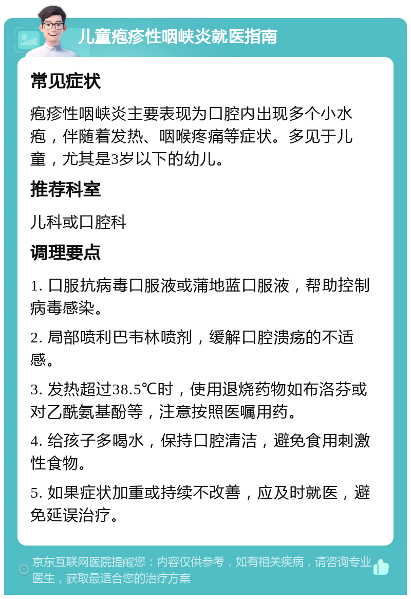 儿童疱疹性咽峡炎就医指南 常见症状 疱疹性咽峡炎主要表现为口腔内出现多个小水疱，伴随着发热、咽喉疼痛等症状。多见于儿童，尤其是3岁以下的幼儿。 推荐科室 儿科或口腔科 调理要点 1. 口服抗病毒口服液或蒲地蓝口服液，帮助控制病毒感染。 2. 局部喷利巴韦林喷剂，缓解口腔溃疡的不适感。 3. 发热超过38.5℃时，使用退烧药物如布洛芬或对乙酰氨基酚等，注意按照医嘱用药。 4. 给孩子多喝水，保持口腔清洁，避免食用刺激性食物。 5. 如果症状加重或持续不改善，应及时就医，避免延误治疗。