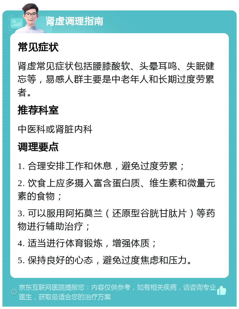 肾虚调理指南 常见症状 肾虚常见症状包括腰膝酸软、头晕耳鸣、失眠健忘等，易感人群主要是中老年人和长期过度劳累者。 推荐科室 中医科或肾脏内科 调理要点 1. 合理安排工作和休息，避免过度劳累； 2. 饮食上应多摄入富含蛋白质、维生素和微量元素的食物； 3. 可以服用阿拓莫兰（还原型谷胱甘肽片）等药物进行辅助治疗； 4. 适当进行体育锻炼，增强体质； 5. 保持良好的心态，避免过度焦虑和压力。