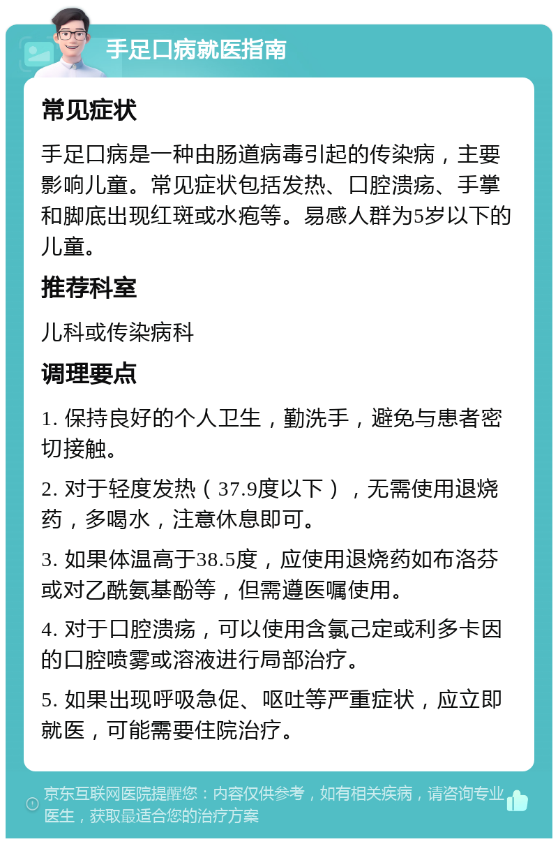 手足口病就医指南 常见症状 手足口病是一种由肠道病毒引起的传染病，主要影响儿童。常见症状包括发热、口腔溃疡、手掌和脚底出现红斑或水疱等。易感人群为5岁以下的儿童。 推荐科室 儿科或传染病科 调理要点 1. 保持良好的个人卫生，勤洗手，避免与患者密切接触。 2. 对于轻度发热（37.9度以下），无需使用退烧药，多喝水，注意休息即可。 3. 如果体温高于38.5度，应使用退烧药如布洛芬或对乙酰氨基酚等，但需遵医嘱使用。 4. 对于口腔溃疡，可以使用含氯己定或利多卡因的口腔喷雾或溶液进行局部治疗。 5. 如果出现呼吸急促、呕吐等严重症状，应立即就医，可能需要住院治疗。