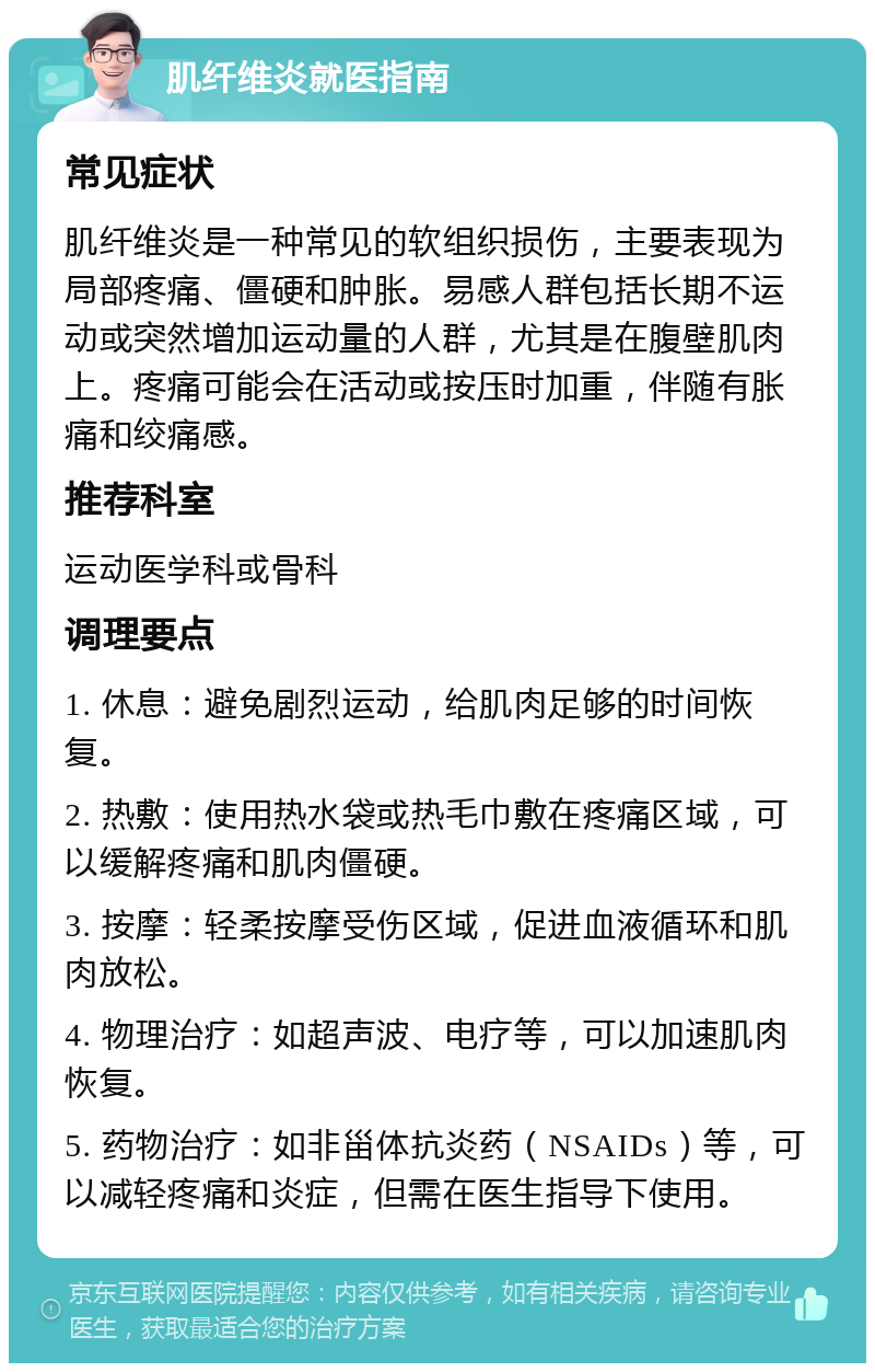 肌纤维炎就医指南 常见症状 肌纤维炎是一种常见的软组织损伤，主要表现为局部疼痛、僵硬和肿胀。易感人群包括长期不运动或突然增加运动量的人群，尤其是在腹壁肌肉上。疼痛可能会在活动或按压时加重，伴随有胀痛和绞痛感。 推荐科室 运动医学科或骨科 调理要点 1. 休息：避免剧烈运动，给肌肉足够的时间恢复。 2. 热敷：使用热水袋或热毛巾敷在疼痛区域，可以缓解疼痛和肌肉僵硬。 3. 按摩：轻柔按摩受伤区域，促进血液循环和肌肉放松。 4. 物理治疗：如超声波、电疗等，可以加速肌肉恢复。 5. 药物治疗：如非甾体抗炎药（NSAIDs）等，可以减轻疼痛和炎症，但需在医生指导下使用。