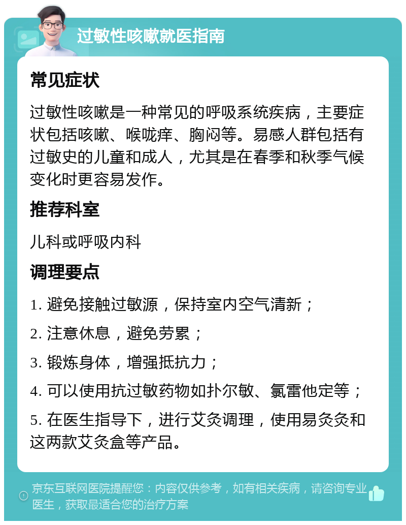 过敏性咳嗽就医指南 常见症状 过敏性咳嗽是一种常见的呼吸系统疾病，主要症状包括咳嗽、喉咙痒、胸闷等。易感人群包括有过敏史的儿童和成人，尤其是在春季和秋季气候变化时更容易发作。 推荐科室 儿科或呼吸内科 调理要点 1. 避免接触过敏源，保持室内空气清新； 2. 注意休息，避免劳累； 3. 锻炼身体，增强抵抗力； 4. 可以使用抗过敏药物如扑尔敏、氯雷他定等； 5. 在医生指导下，进行艾灸调理，使用易灸灸和这两款艾灸盒等产品。