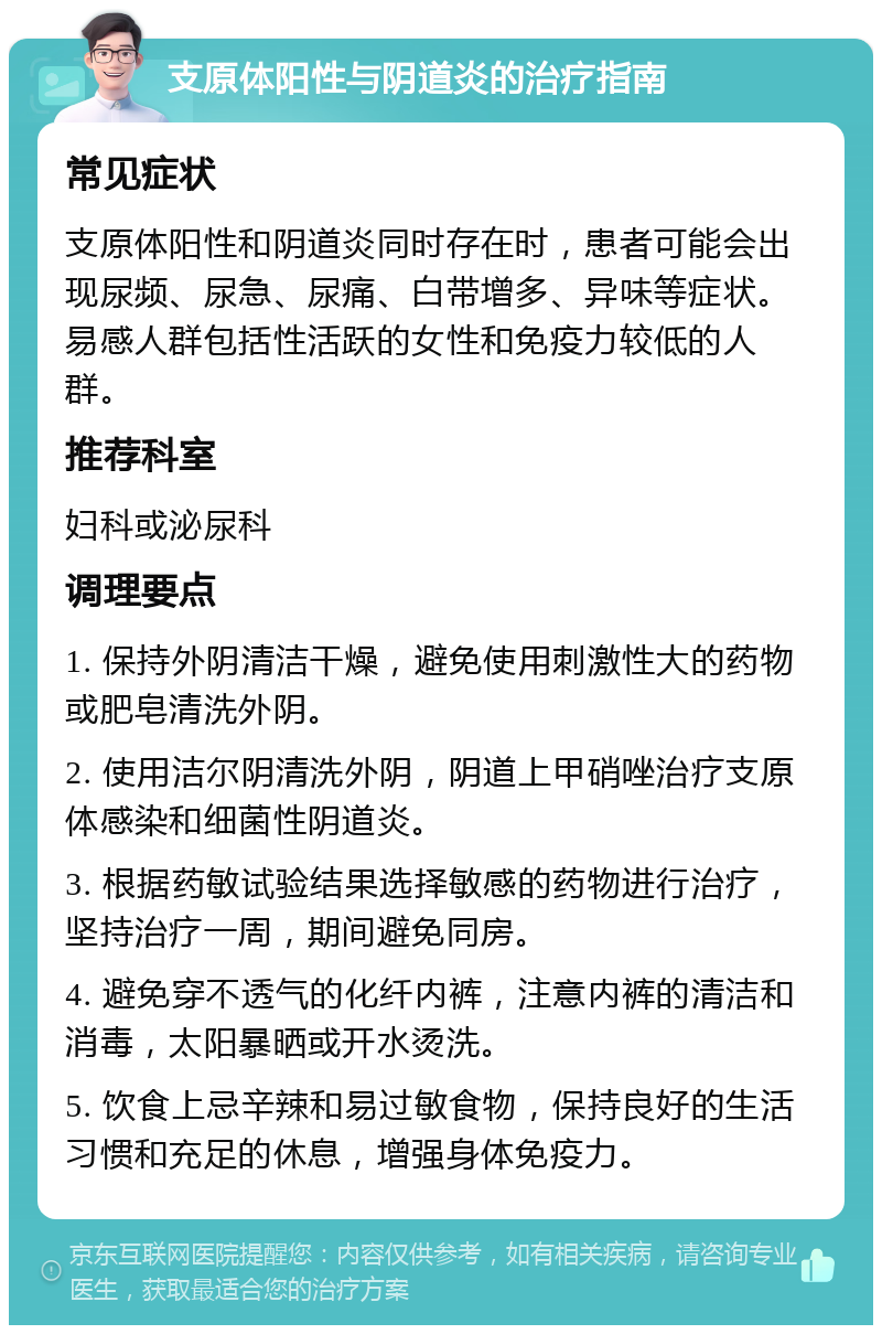 支原体阳性与阴道炎的治疗指南 常见症状 支原体阳性和阴道炎同时存在时，患者可能会出现尿频、尿急、尿痛、白带增多、异味等症状。易感人群包括性活跃的女性和免疫力较低的人群。 推荐科室 妇科或泌尿科 调理要点 1. 保持外阴清洁干燥，避免使用刺激性大的药物或肥皂清洗外阴。 2. 使用洁尔阴清洗外阴，阴道上甲硝唑治疗支原体感染和细菌性阴道炎。 3. 根据药敏试验结果选择敏感的药物进行治疗，坚持治疗一周，期间避免同房。 4. 避免穿不透气的化纤内裤，注意内裤的清洁和消毒，太阳暴晒或开水烫洗。 5. 饮食上忌辛辣和易过敏食物，保持良好的生活习惯和充足的休息，增强身体免疫力。