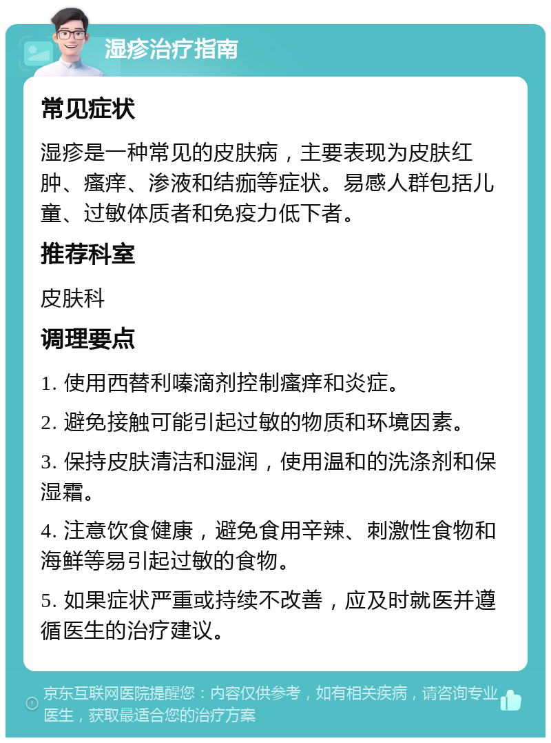 湿疹治疗指南 常见症状 湿疹是一种常见的皮肤病，主要表现为皮肤红肿、瘙痒、渗液和结痂等症状。易感人群包括儿童、过敏体质者和免疫力低下者。 推荐科室 皮肤科 调理要点 1. 使用西替利嗪滴剂控制瘙痒和炎症。 2. 避免接触可能引起过敏的物质和环境因素。 3. 保持皮肤清洁和湿润，使用温和的洗涤剂和保湿霜。 4. 注意饮食健康，避免食用辛辣、刺激性食物和海鲜等易引起过敏的食物。 5. 如果症状严重或持续不改善，应及时就医并遵循医生的治疗建议。