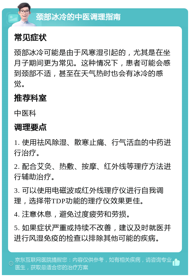 颈部冰冷的中医调理指南 常见症状 颈部冰冷可能是由于风寒湿引起的，尤其是在坐月子期间更为常见。这种情况下，患者可能会感到颈部不适，甚至在天气热时也会有冰冷的感觉。 推荐科室 中医科 调理要点 1. 使用祛风除湿、散寒止痛、行气活血的中药进行治疗。 2. 配合艾灸、热敷、按摩、红外线等理疗方法进行辅助治疗。 3. 可以使用电磁波或红外线理疗仪进行自我调理，选择带TDP功能的理疗仪效果更佳。 4. 注意休息，避免过度疲劳和劳损。 5. 如果症状严重或持续不改善，建议及时就医并进行风湿免疫的检查以排除其他可能的疾病。