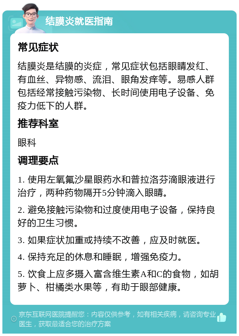 结膜炎就医指南 常见症状 结膜炎是结膜的炎症，常见症状包括眼睛发红、有血丝、异物感、流泪、眼角发痒等。易感人群包括经常接触污染物、长时间使用电子设备、免疫力低下的人群。 推荐科室 眼科 调理要点 1. 使用左氧氟沙星眼药水和普拉洛芬滴眼液进行治疗，两种药物隔开5分钟滴入眼睛。 2. 避免接触污染物和过度使用电子设备，保持良好的卫生习惯。 3. 如果症状加重或持续不改善，应及时就医。 4. 保持充足的休息和睡眠，增强免疫力。 5. 饮食上应多摄入富含维生素A和C的食物，如胡萝卜、柑橘类水果等，有助于眼部健康。