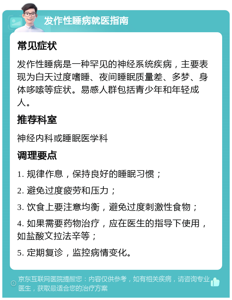 发作性睡病就医指南 常见症状 发作性睡病是一种罕见的神经系统疾病，主要表现为白天过度嗜睡、夜间睡眠质量差、多梦、身体哆嗦等症状。易感人群包括青少年和年轻成人。 推荐科室 神经内科或睡眠医学科 调理要点 1. 规律作息，保持良好的睡眠习惯； 2. 避免过度疲劳和压力； 3. 饮食上要注意均衡，避免过度刺激性食物； 4. 如果需要药物治疗，应在医生的指导下使用，如盐酸文拉法辛等； 5. 定期复诊，监控病情变化。