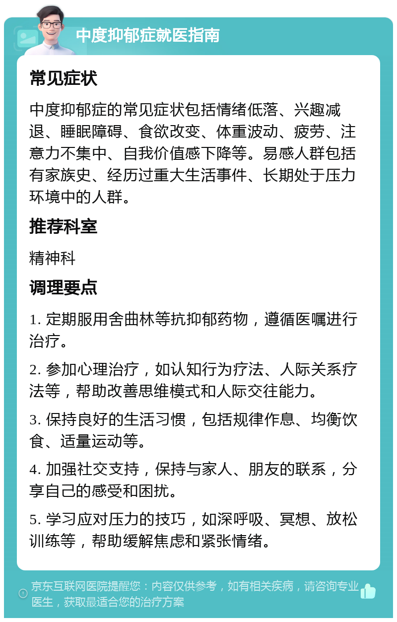 中度抑郁症就医指南 常见症状 中度抑郁症的常见症状包括情绪低落、兴趣减退、睡眠障碍、食欲改变、体重波动、疲劳、注意力不集中、自我价值感下降等。易感人群包括有家族史、经历过重大生活事件、长期处于压力环境中的人群。 推荐科室 精神科 调理要点 1. 定期服用舍曲林等抗抑郁药物，遵循医嘱进行治疗。 2. 参加心理治疗，如认知行为疗法、人际关系疗法等，帮助改善思维模式和人际交往能力。 3. 保持良好的生活习惯，包括规律作息、均衡饮食、适量运动等。 4. 加强社交支持，保持与家人、朋友的联系，分享自己的感受和困扰。 5. 学习应对压力的技巧，如深呼吸、冥想、放松训练等，帮助缓解焦虑和紧张情绪。