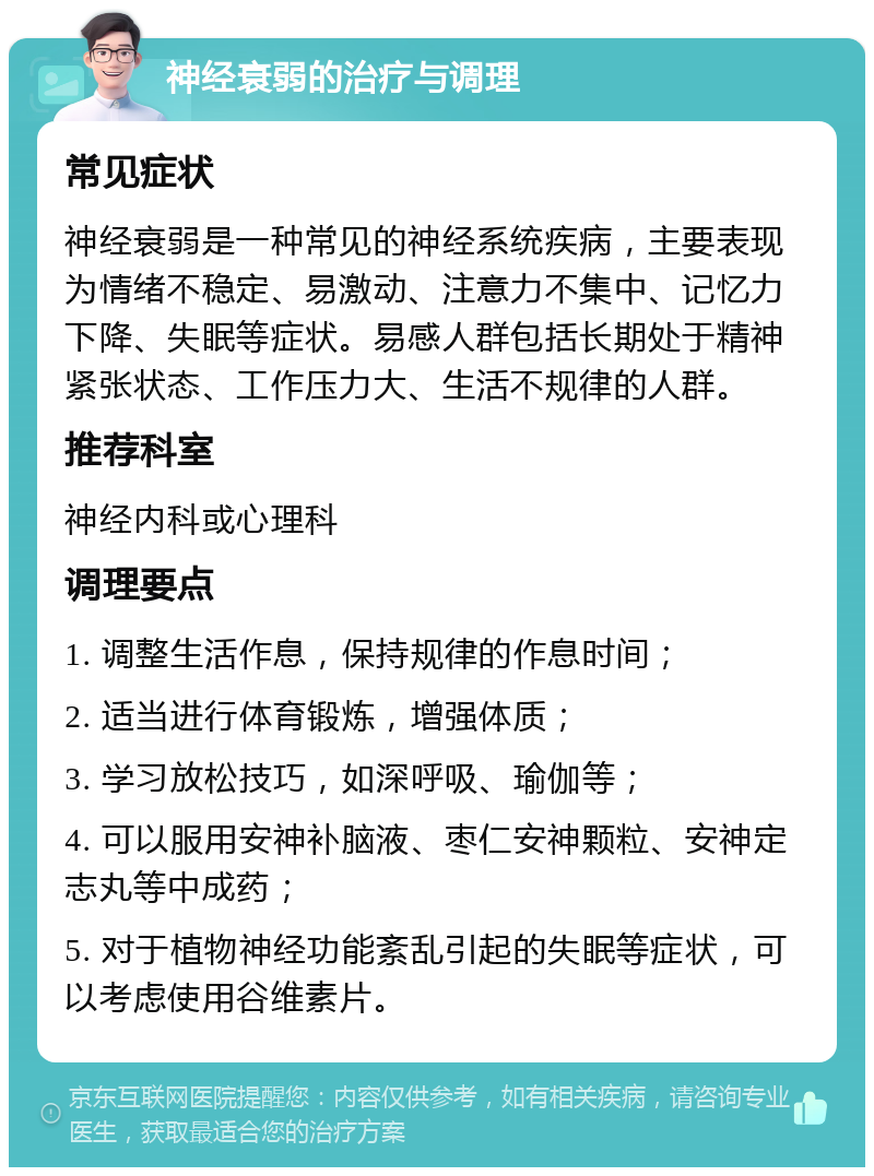 神经衰弱的治疗与调理 常见症状 神经衰弱是一种常见的神经系统疾病，主要表现为情绪不稳定、易激动、注意力不集中、记忆力下降、失眠等症状。易感人群包括长期处于精神紧张状态、工作压力大、生活不规律的人群。 推荐科室 神经内科或心理科 调理要点 1. 调整生活作息，保持规律的作息时间； 2. 适当进行体育锻炼，增强体质； 3. 学习放松技巧，如深呼吸、瑜伽等； 4. 可以服用安神补脑液、枣仁安神颗粒、安神定志丸等中成药； 5. 对于植物神经功能紊乱引起的失眠等症状，可以考虑使用谷维素片。