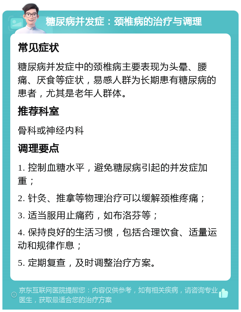 糖尿病并发症：颈椎病的治疗与调理 常见症状 糖尿病并发症中的颈椎病主要表现为头晕、腰痛、厌食等症状，易感人群为长期患有糖尿病的患者，尤其是老年人群体。 推荐科室 骨科或神经内科 调理要点 1. 控制血糖水平，避免糖尿病引起的并发症加重； 2. 针灸、推拿等物理治疗可以缓解颈椎疼痛； 3. 适当服用止痛药，如布洛芬等； 4. 保持良好的生活习惯，包括合理饮食、适量运动和规律作息； 5. 定期复查，及时调整治疗方案。