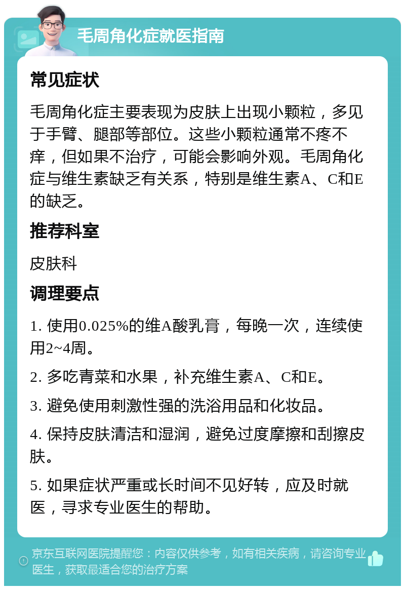 毛周角化症就医指南 常见症状 毛周角化症主要表现为皮肤上出现小颗粒，多见于手臂、腿部等部位。这些小颗粒通常不疼不痒，但如果不治疗，可能会影响外观。毛周角化症与维生素缺乏有关系，特别是维生素A、C和E的缺乏。 推荐科室 皮肤科 调理要点 1. 使用0.025%的维A酸乳膏，每晚一次，连续使用2~4周。 2. 多吃青菜和水果，补充维生素A、C和E。 3. 避免使用刺激性强的洗浴用品和化妆品。 4. 保持皮肤清洁和湿润，避免过度摩擦和刮擦皮肤。 5. 如果症状严重或长时间不见好转，应及时就医，寻求专业医生的帮助。