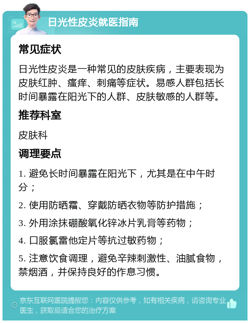 日光性皮炎就医指南 常见症状 日光性皮炎是一种常见的皮肤疾病，主要表现为皮肤红肿、瘙痒、刺痛等症状。易感人群包括长时间暴露在阳光下的人群、皮肤敏感的人群等。 推荐科室 皮肤科 调理要点 1. 避免长时间暴露在阳光下，尤其是在中午时分； 2. 使用防晒霜、穿戴防晒衣物等防护措施； 3. 外用涂抹硼酸氧化锌冰片乳膏等药物； 4. 口服氯雷他定片等抗过敏药物； 5. 注意饮食调理，避免辛辣刺激性、油腻食物，禁烟酒，并保持良好的作息习惯。