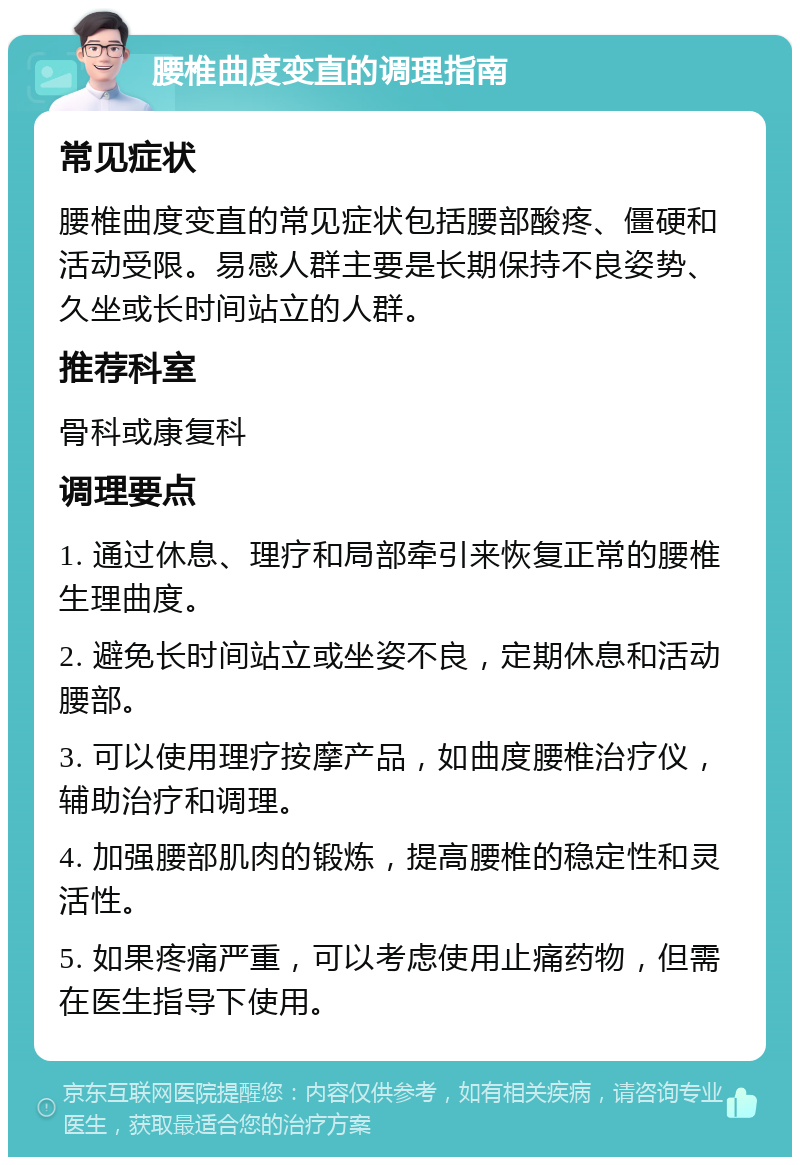 腰椎曲度变直的调理指南 常见症状 腰椎曲度变直的常见症状包括腰部酸疼、僵硬和活动受限。易感人群主要是长期保持不良姿势、久坐或长时间站立的人群。 推荐科室 骨科或康复科 调理要点 1. 通过休息、理疗和局部牵引来恢复正常的腰椎生理曲度。 2. 避免长时间站立或坐姿不良，定期休息和活动腰部。 3. 可以使用理疗按摩产品，如曲度腰椎治疗仪，辅助治疗和调理。 4. 加强腰部肌肉的锻炼，提高腰椎的稳定性和灵活性。 5. 如果疼痛严重，可以考虑使用止痛药物，但需在医生指导下使用。