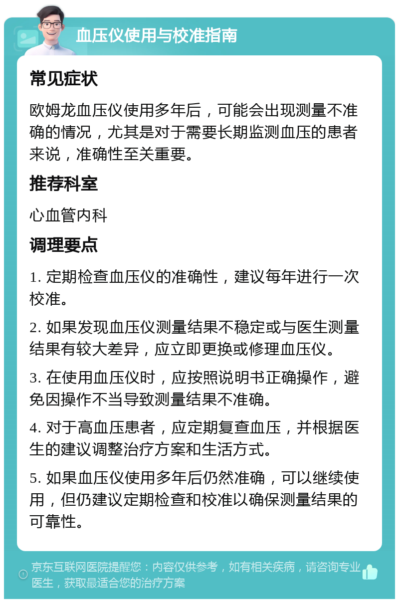 血压仪使用与校准指南 常见症状 欧姆龙血压仪使用多年后，可能会出现测量不准确的情况，尤其是对于需要长期监测血压的患者来说，准确性至关重要。 推荐科室 心血管内科 调理要点 1. 定期检查血压仪的准确性，建议每年进行一次校准。 2. 如果发现血压仪测量结果不稳定或与医生测量结果有较大差异，应立即更换或修理血压仪。 3. 在使用血压仪时，应按照说明书正确操作，避免因操作不当导致测量结果不准确。 4. 对于高血压患者，应定期复查血压，并根据医生的建议调整治疗方案和生活方式。 5. 如果血压仪使用多年后仍然准确，可以继续使用，但仍建议定期检查和校准以确保测量结果的可靠性。