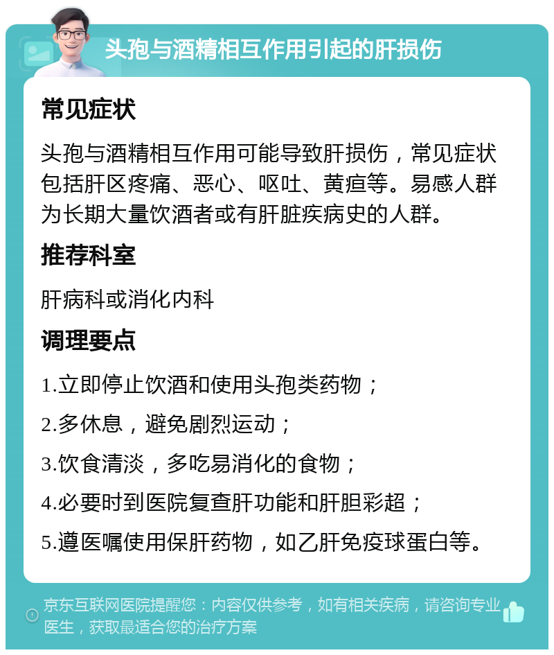 头孢与酒精相互作用引起的肝损伤 常见症状 头孢与酒精相互作用可能导致肝损伤，常见症状包括肝区疼痛、恶心、呕吐、黄疸等。易感人群为长期大量饮酒者或有肝脏疾病史的人群。 推荐科室 肝病科或消化内科 调理要点 1.立即停止饮酒和使用头孢类药物； 2.多休息，避免剧烈运动； 3.饮食清淡，多吃易消化的食物； 4.必要时到医院复查肝功能和肝胆彩超； 5.遵医嘱使用保肝药物，如乙肝免疫球蛋白等。