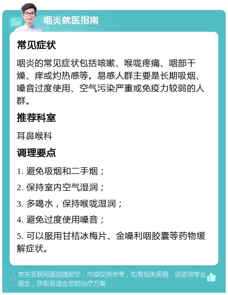 咽炎就医指南 常见症状 咽炎的常见症状包括咳嗽、喉咙疼痛、咽部干燥、痒或灼热感等。易感人群主要是长期吸烟、嗓音过度使用、空气污染严重或免疫力较弱的人群。 推荐科室 耳鼻喉科 调理要点 1. 避免吸烟和二手烟； 2. 保持室内空气湿润； 3. 多喝水，保持喉咙湿润； 4. 避免过度使用嗓音； 5. 可以服用甘桔冰梅片、金嗓利咽胶囊等药物缓解症状。