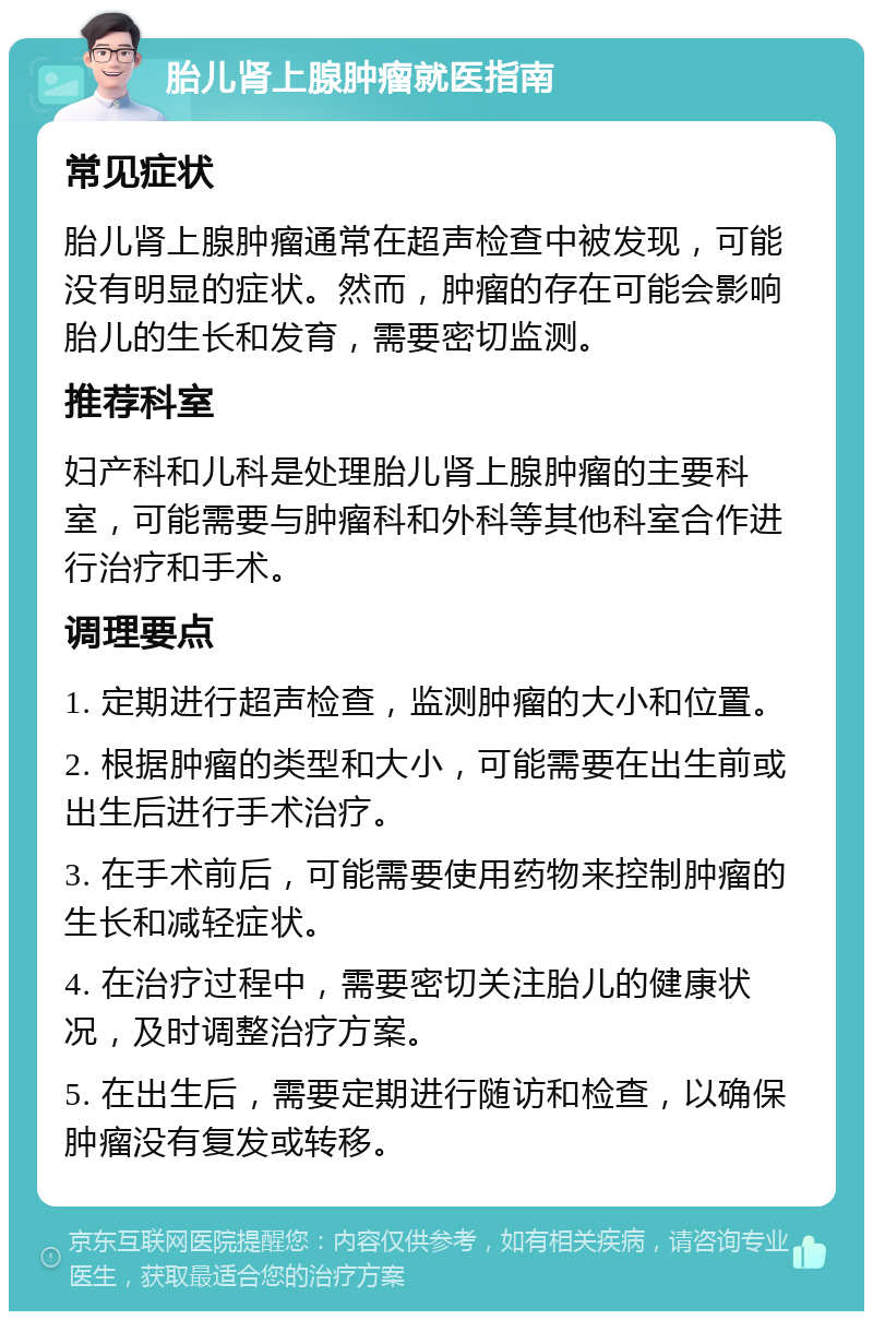 胎儿肾上腺肿瘤就医指南 常见症状 胎儿肾上腺肿瘤通常在超声检查中被发现，可能没有明显的症状。然而，肿瘤的存在可能会影响胎儿的生长和发育，需要密切监测。 推荐科室 妇产科和儿科是处理胎儿肾上腺肿瘤的主要科室，可能需要与肿瘤科和外科等其他科室合作进行治疗和手术。 调理要点 1. 定期进行超声检查，监测肿瘤的大小和位置。 2. 根据肿瘤的类型和大小，可能需要在出生前或出生后进行手术治疗。 3. 在手术前后，可能需要使用药物来控制肿瘤的生长和减轻症状。 4. 在治疗过程中，需要密切关注胎儿的健康状况，及时调整治疗方案。 5. 在出生后，需要定期进行随访和检查，以确保肿瘤没有复发或转移。