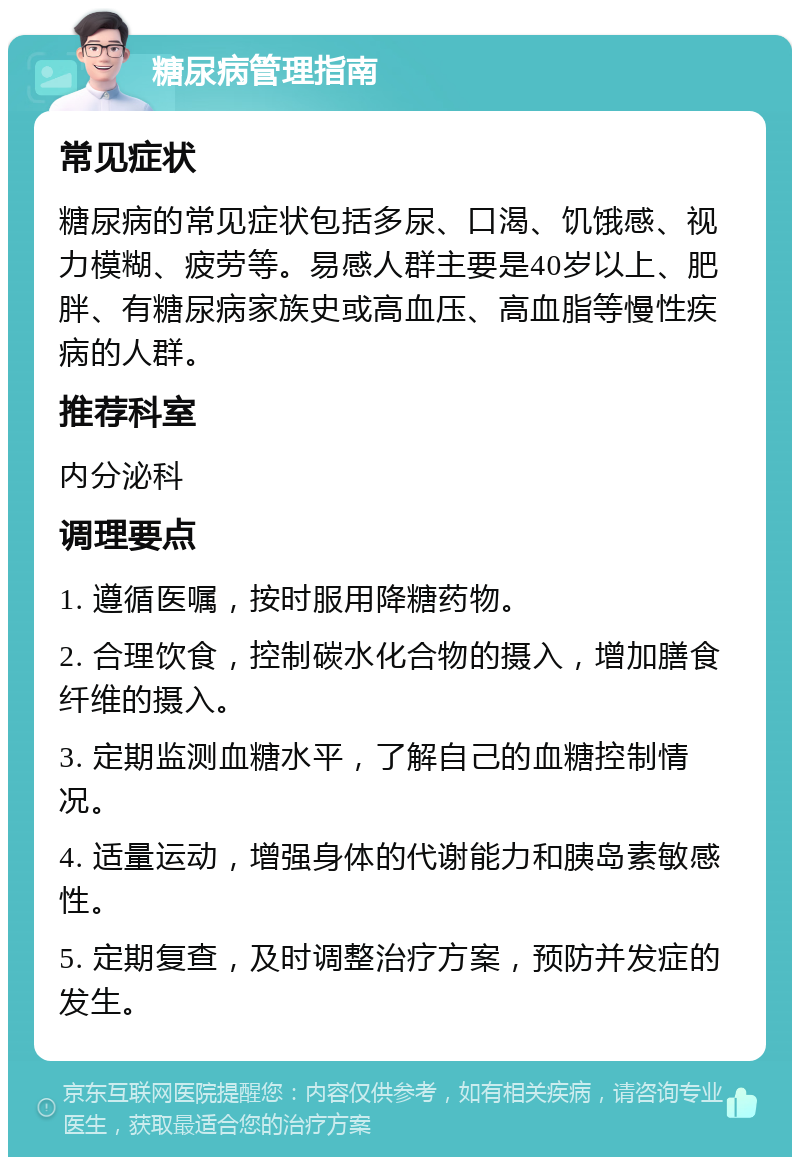 糖尿病管理指南 常见症状 糖尿病的常见症状包括多尿、口渴、饥饿感、视力模糊、疲劳等。易感人群主要是40岁以上、肥胖、有糖尿病家族史或高血压、高血脂等慢性疾病的人群。 推荐科室 内分泌科 调理要点 1. 遵循医嘱，按时服用降糖药物。 2. 合理饮食，控制碳水化合物的摄入，增加膳食纤维的摄入。 3. 定期监测血糖水平，了解自己的血糖控制情况。 4. 适量运动，增强身体的代谢能力和胰岛素敏感性。 5. 定期复查，及时调整治疗方案，预防并发症的发生。