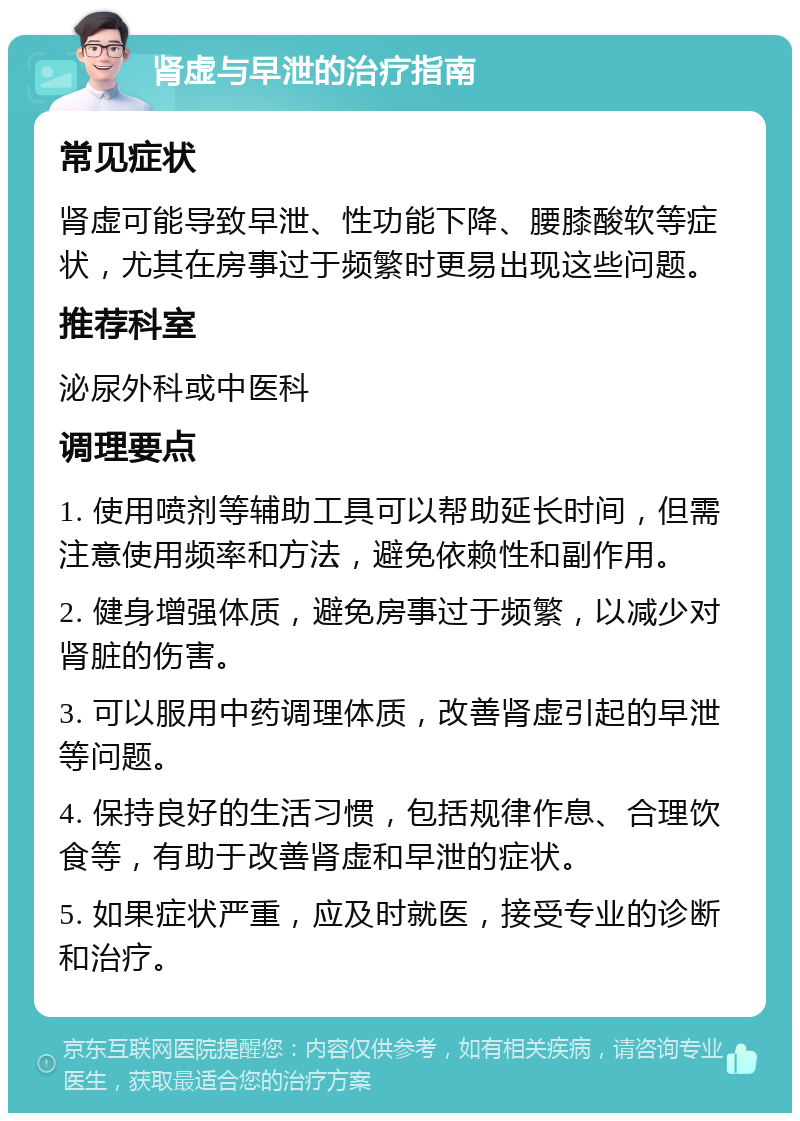 肾虚与早泄的治疗指南 常见症状 肾虚可能导致早泄、性功能下降、腰膝酸软等症状，尤其在房事过于频繁时更易出现这些问题。 推荐科室 泌尿外科或中医科 调理要点 1. 使用喷剂等辅助工具可以帮助延长时间，但需注意使用频率和方法，避免依赖性和副作用。 2. 健身增强体质，避免房事过于频繁，以减少对肾脏的伤害。 3. 可以服用中药调理体质，改善肾虚引起的早泄等问题。 4. 保持良好的生活习惯，包括规律作息、合理饮食等，有助于改善肾虚和早泄的症状。 5. 如果症状严重，应及时就医，接受专业的诊断和治疗。