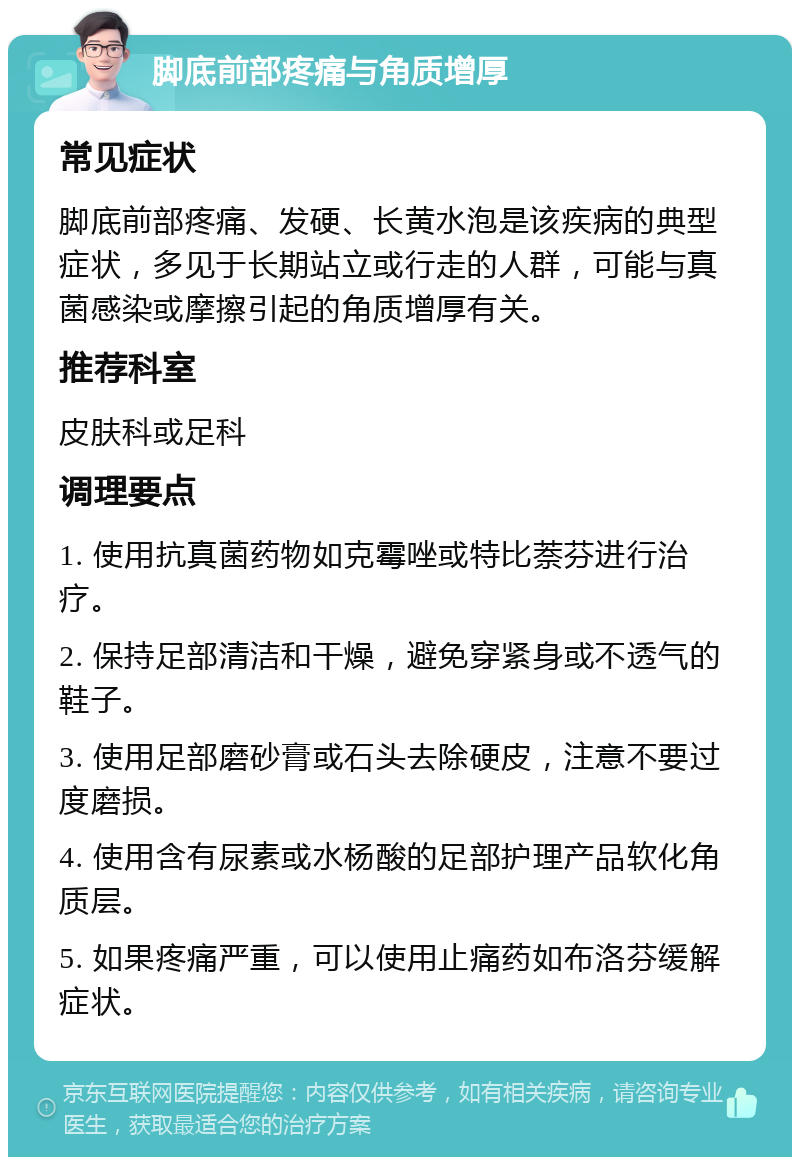 脚底前部疼痛与角质增厚 常见症状 脚底前部疼痛、发硬、长黄水泡是该疾病的典型症状，多见于长期站立或行走的人群，可能与真菌感染或摩擦引起的角质增厚有关。 推荐科室 皮肤科或足科 调理要点 1. 使用抗真菌药物如克霉唑或特比萘芬进行治疗。 2. 保持足部清洁和干燥，避免穿紧身或不透气的鞋子。 3. 使用足部磨砂膏或石头去除硬皮，注意不要过度磨损。 4. 使用含有尿素或水杨酸的足部护理产品软化角质层。 5. 如果疼痛严重，可以使用止痛药如布洛芬缓解症状。