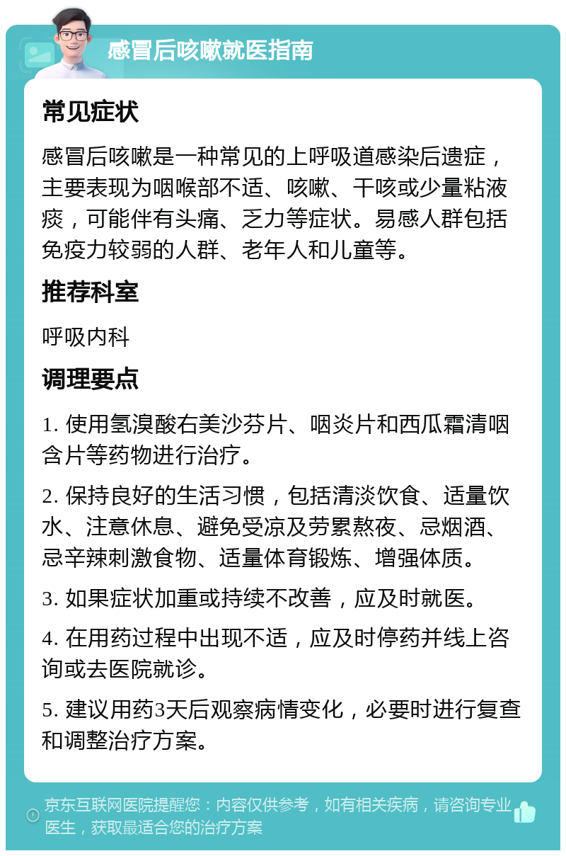 感冒后咳嗽就医指南 常见症状 感冒后咳嗽是一种常见的上呼吸道感染后遗症，主要表现为咽喉部不适、咳嗽、干咳或少量粘液痰，可能伴有头痛、乏力等症状。易感人群包括免疫力较弱的人群、老年人和儿童等。 推荐科室 呼吸内科 调理要点 1. 使用氢溴酸右美沙芬片、咽炎片和西瓜霜清咽含片等药物进行治疗。 2. 保持良好的生活习惯，包括清淡饮食、适量饮水、注意休息、避免受凉及劳累熬夜、忌烟酒、忌辛辣刺激食物、适量体育锻炼、增强体质。 3. 如果症状加重或持续不改善，应及时就医。 4. 在用药过程中出现不适，应及时停药并线上咨询或去医院就诊。 5. 建议用药3天后观察病情变化，必要时进行复查和调整治疗方案。