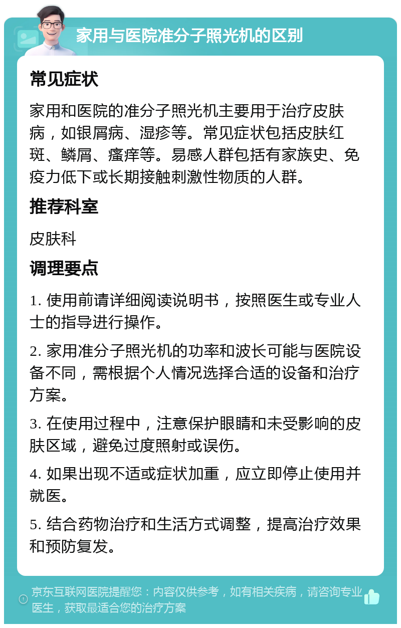 家用与医院准分子照光机的区别 常见症状 家用和医院的准分子照光机主要用于治疗皮肤病，如银屑病、湿疹等。常见症状包括皮肤红斑、鳞屑、瘙痒等。易感人群包括有家族史、免疫力低下或长期接触刺激性物质的人群。 推荐科室 皮肤科 调理要点 1. 使用前请详细阅读说明书，按照医生或专业人士的指导进行操作。 2. 家用准分子照光机的功率和波长可能与医院设备不同，需根据个人情况选择合适的设备和治疗方案。 3. 在使用过程中，注意保护眼睛和未受影响的皮肤区域，避免过度照射或误伤。 4. 如果出现不适或症状加重，应立即停止使用并就医。 5. 结合药物治疗和生活方式调整，提高治疗效果和预防复发。