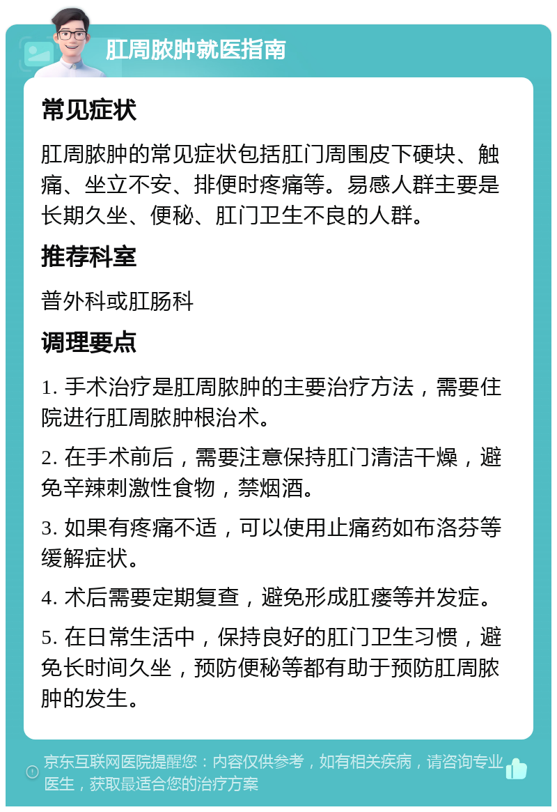 肛周脓肿就医指南 常见症状 肛周脓肿的常见症状包括肛门周围皮下硬块、触痛、坐立不安、排便时疼痛等。易感人群主要是长期久坐、便秘、肛门卫生不良的人群。 推荐科室 普外科或肛肠科 调理要点 1. 手术治疗是肛周脓肿的主要治疗方法，需要住院进行肛周脓肿根治术。 2. 在手术前后，需要注意保持肛门清洁干燥，避免辛辣刺激性食物，禁烟酒。 3. 如果有疼痛不适，可以使用止痛药如布洛芬等缓解症状。 4. 术后需要定期复查，避免形成肛瘘等并发症。 5. 在日常生活中，保持良好的肛门卫生习惯，避免长时间久坐，预防便秘等都有助于预防肛周脓肿的发生。