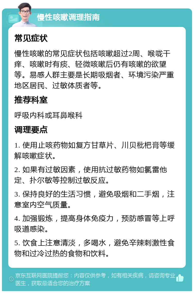 慢性咳嗽调理指南 常见症状 慢性咳嗽的常见症状包括咳嗽超过2周、喉咙干痒、咳嗽时有痰、轻微咳嗽后仍有咳嗽的欲望等。易感人群主要是长期吸烟者、环境污染严重地区居民、过敏体质者等。 推荐科室 呼吸内科或耳鼻喉科 调理要点 1. 使用止咳药物如复方甘草片、川贝枇杷膏等缓解咳嗽症状。 2. 如果有过敏因素，使用抗过敏药物如氯雷他定、扑尔敏等控制过敏反应。 3. 保持良好的生活习惯，避免吸烟和二手烟，注意室内空气质量。 4. 加强锻炼，提高身体免疫力，预防感冒等上呼吸道感染。 5. 饮食上注意清淡，多喝水，避免辛辣刺激性食物和过冷过热的食物和饮料。