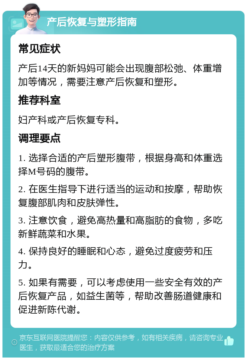 产后恢复与塑形指南 常见症状 产后14天的新妈妈可能会出现腹部松弛、体重增加等情况，需要注意产后恢复和塑形。 推荐科室 妇产科或产后恢复专科。 调理要点 1. 选择合适的产后塑形腹带，根据身高和体重选择M号码的腹带。 2. 在医生指导下进行适当的运动和按摩，帮助恢复腹部肌肉和皮肤弹性。 3. 注意饮食，避免高热量和高脂肪的食物，多吃新鲜蔬菜和水果。 4. 保持良好的睡眠和心态，避免过度疲劳和压力。 5. 如果有需要，可以考虑使用一些安全有效的产后恢复产品，如益生菌等，帮助改善肠道健康和促进新陈代谢。