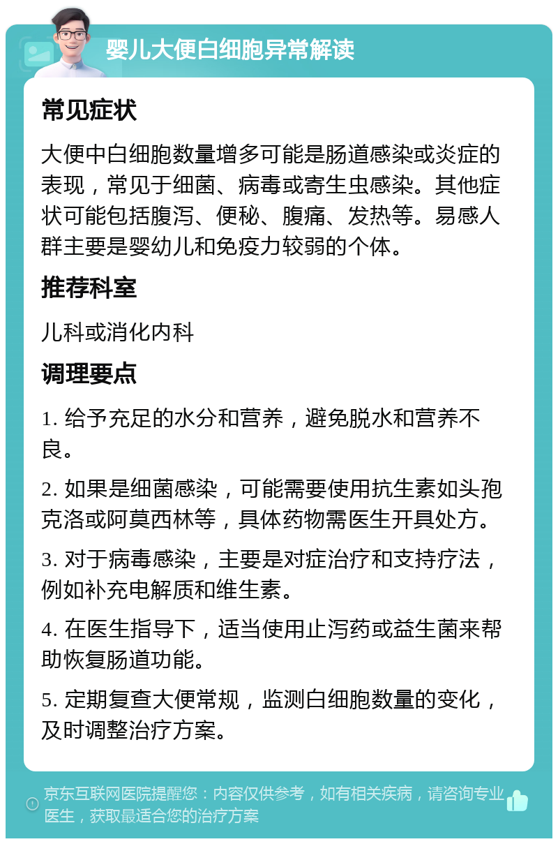 婴儿大便白细胞异常解读 常见症状 大便中白细胞数量增多可能是肠道感染或炎症的表现，常见于细菌、病毒或寄生虫感染。其他症状可能包括腹泻、便秘、腹痛、发热等。易感人群主要是婴幼儿和免疫力较弱的个体。 推荐科室 儿科或消化内科 调理要点 1. 给予充足的水分和营养，避免脱水和营养不良。 2. 如果是细菌感染，可能需要使用抗生素如头孢克洛或阿莫西林等，具体药物需医生开具处方。 3. 对于病毒感染，主要是对症治疗和支持疗法，例如补充电解质和维生素。 4. 在医生指导下，适当使用止泻药或益生菌来帮助恢复肠道功能。 5. 定期复查大便常规，监测白细胞数量的变化，及时调整治疗方案。