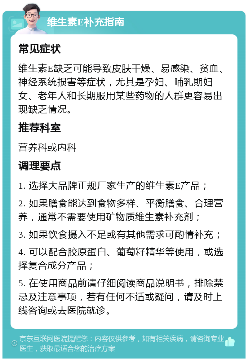 维生素E补充指南 常见症状 维生素E缺乏可能导致皮肤干燥、易感染、贫血、神经系统损害等症状，尤其是孕妇、哺乳期妇女、老年人和长期服用某些药物的人群更容易出现缺乏情况。 推荐科室 营养科或内科 调理要点 1. 选择大品牌正规厂家生产的维生素E产品； 2. 如果膳食能达到食物多样、平衡膳食、合理营养，通常不需要使用矿物质维生素补充剂； 3. 如果饮食摄入不足或有其他需求可酌情补充； 4. 可以配合胶原蛋白、葡萄籽精华等使用，或选择复合成分产品； 5. 在使用商品前请仔细阅读商品说明书，排除禁忌及注意事项，若有任何不适或疑问，请及时上线咨询或去医院就诊。