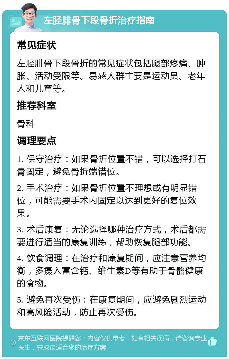 左胫腓骨下段骨折治疗指南 常见症状 左胫腓骨下段骨折的常见症状包括腿部疼痛、肿胀、活动受限等。易感人群主要是运动员、老年人和儿童等。 推荐科室 骨科 调理要点 1. 保守治疗：如果骨折位置不错，可以选择打石膏固定，避免骨折端错位。 2. 手术治疗：如果骨折位置不理想或有明显错位，可能需要手术内固定以达到更好的复位效果。 3. 术后康复：无论选择哪种治疗方式，术后都需要进行适当的康复训练，帮助恢复腿部功能。 4. 饮食调理：在治疗和康复期间，应注意营养均衡，多摄入富含钙、维生素D等有助于骨骼健康的食物。 5. 避免再次受伤：在康复期间，应避免剧烈运动和高风险活动，防止再次受伤。