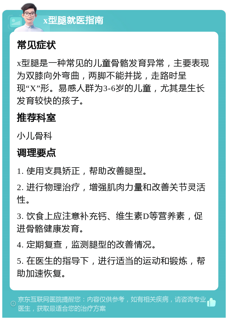 x型腿就医指南 常见症状 x型腿是一种常见的儿童骨骼发育异常，主要表现为双膝向外弯曲，两脚不能并拢，走路时呈现“X”形。易感人群为3-6岁的儿童，尤其是生长发育较快的孩子。 推荐科室 小儿骨科 调理要点 1. 使用支具矫正，帮助改善腿型。 2. 进行物理治疗，增强肌肉力量和改善关节灵活性。 3. 饮食上应注意补充钙、维生素D等营养素，促进骨骼健康发育。 4. 定期复查，监测腿型的改善情况。 5. 在医生的指导下，进行适当的运动和锻炼，帮助加速恢复。