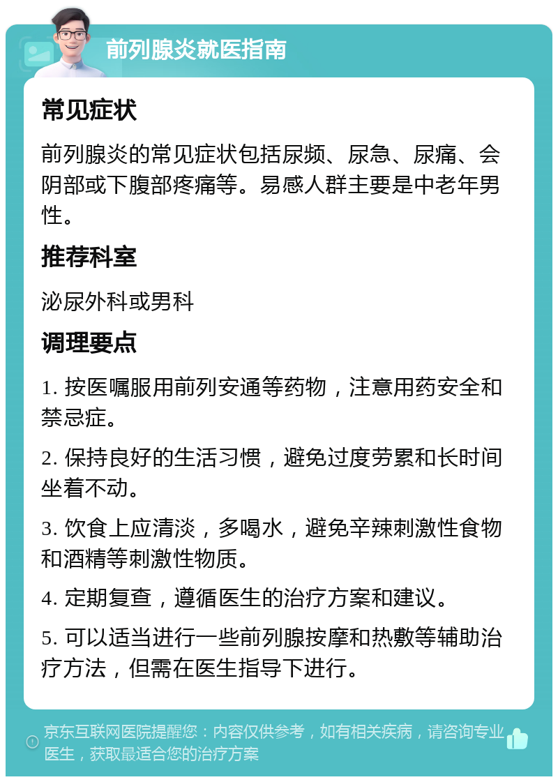 前列腺炎就医指南 常见症状 前列腺炎的常见症状包括尿频、尿急、尿痛、会阴部或下腹部疼痛等。易感人群主要是中老年男性。 推荐科室 泌尿外科或男科 调理要点 1. 按医嘱服用前列安通等药物，注意用药安全和禁忌症。 2. 保持良好的生活习惯，避免过度劳累和长时间坐着不动。 3. 饮食上应清淡，多喝水，避免辛辣刺激性食物和酒精等刺激性物质。 4. 定期复查，遵循医生的治疗方案和建议。 5. 可以适当进行一些前列腺按摩和热敷等辅助治疗方法，但需在医生指导下进行。