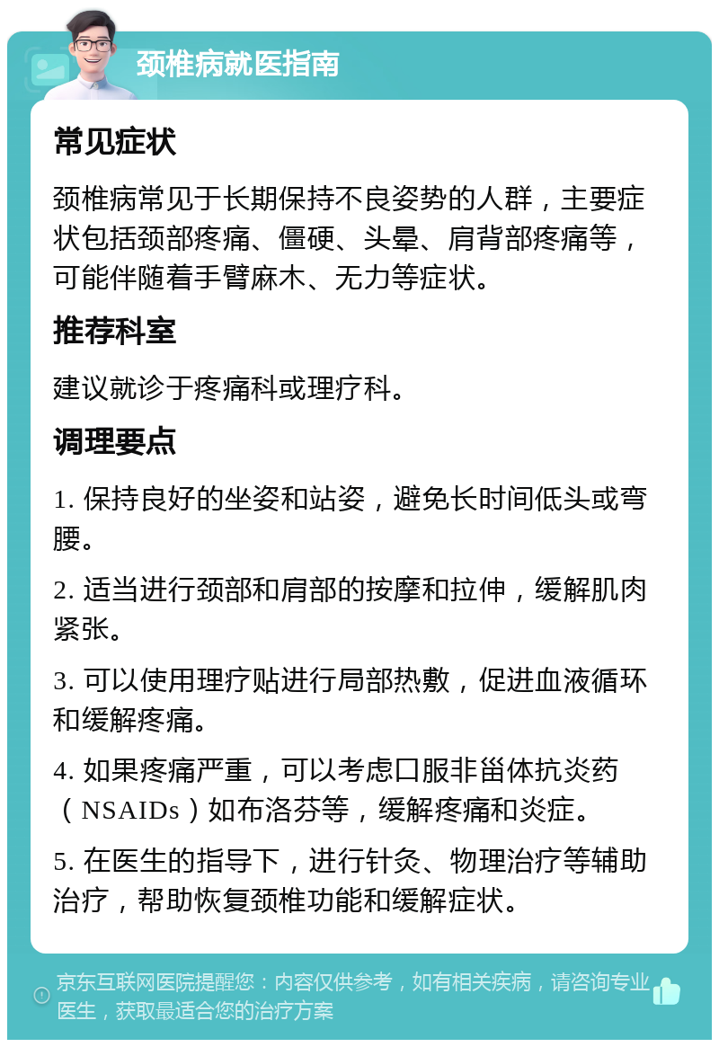 颈椎病就医指南 常见症状 颈椎病常见于长期保持不良姿势的人群，主要症状包括颈部疼痛、僵硬、头晕、肩背部疼痛等，可能伴随着手臂麻木、无力等症状。 推荐科室 建议就诊于疼痛科或理疗科。 调理要点 1. 保持良好的坐姿和站姿，避免长时间低头或弯腰。 2. 适当进行颈部和肩部的按摩和拉伸，缓解肌肉紧张。 3. 可以使用理疗贴进行局部热敷，促进血液循环和缓解疼痛。 4. 如果疼痛严重，可以考虑口服非甾体抗炎药（NSAIDs）如布洛芬等，缓解疼痛和炎症。 5. 在医生的指导下，进行针灸、物理治疗等辅助治疗，帮助恢复颈椎功能和缓解症状。