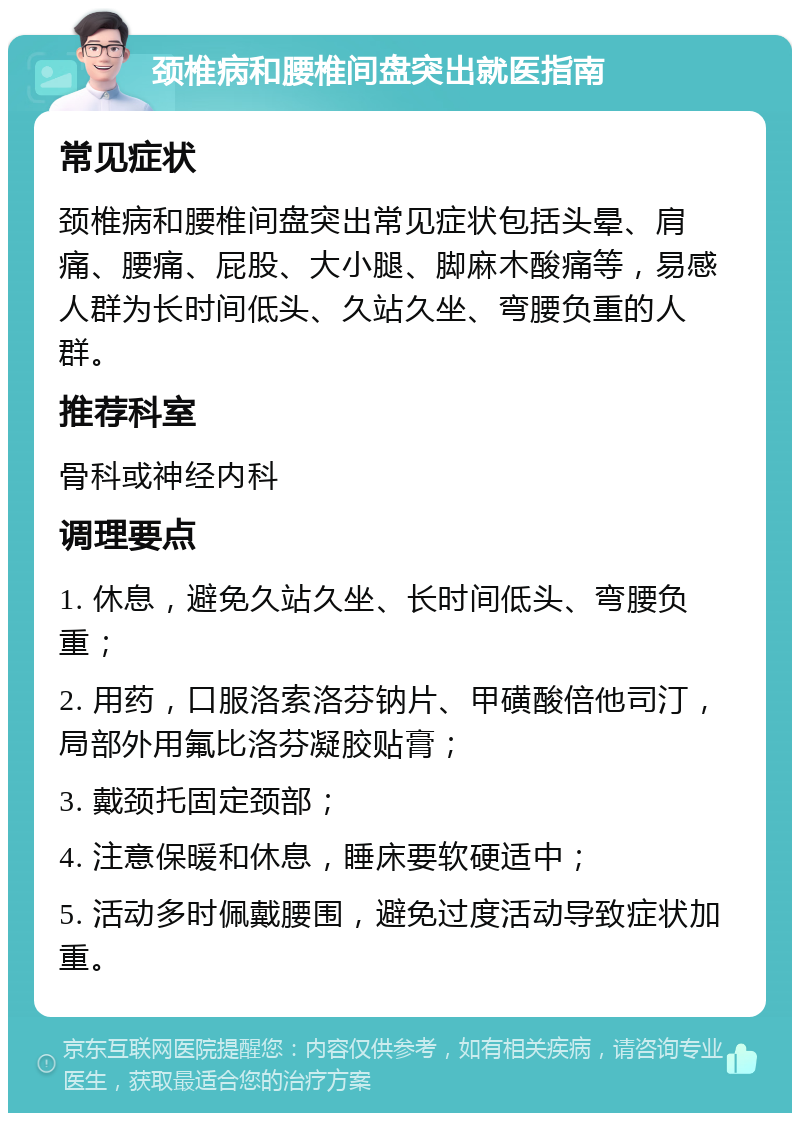 颈椎病和腰椎间盘突出就医指南 常见症状 颈椎病和腰椎间盘突出常见症状包括头晕、肩痛、腰痛、屁股、大小腿、脚麻木酸痛等，易感人群为长时间低头、久站久坐、弯腰负重的人群。 推荐科室 骨科或神经内科 调理要点 1. 休息，避免久站久坐、长时间低头、弯腰负重； 2. 用药，口服洛索洛芬钠片、甲磺酸倍他司汀，局部外用氟比洛芬凝胶贴膏； 3. 戴颈托固定颈部； 4. 注意保暖和休息，睡床要软硬适中； 5. 活动多时佩戴腰围，避免过度活动导致症状加重。