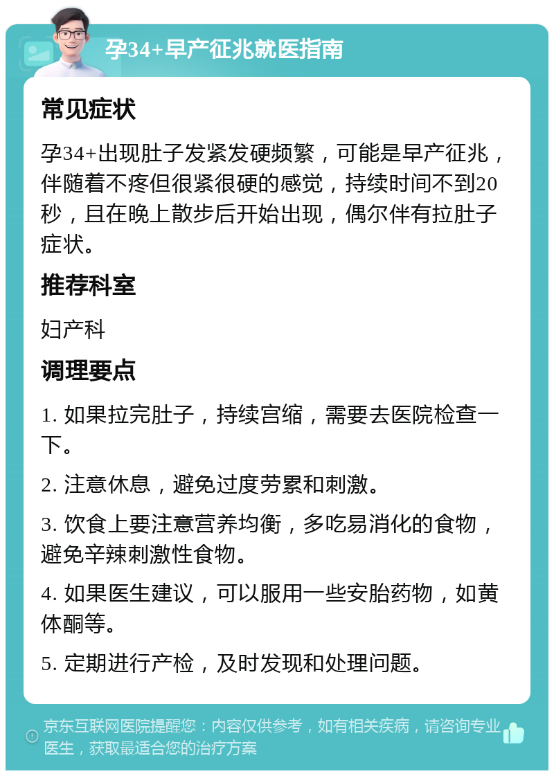 孕34+早产征兆就医指南 常见症状 孕34+出现肚子发紧发硬频繁，可能是早产征兆，伴随着不疼但很紧很硬的感觉，持续时间不到20秒，且在晚上散步后开始出现，偶尔伴有拉肚子症状。 推荐科室 妇产科 调理要点 1. 如果拉完肚子，持续宫缩，需要去医院检查一下。 2. 注意休息，避免过度劳累和刺激。 3. 饮食上要注意营养均衡，多吃易消化的食物，避免辛辣刺激性食物。 4. 如果医生建议，可以服用一些安胎药物，如黄体酮等。 5. 定期进行产检，及时发现和处理问题。