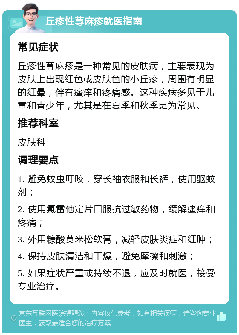 丘疹性荨麻疹就医指南 常见症状 丘疹性荨麻疹是一种常见的皮肤病，主要表现为皮肤上出现红色或皮肤色的小丘疹，周围有明显的红晕，伴有瘙痒和疼痛感。这种疾病多见于儿童和青少年，尤其是在夏季和秋季更为常见。 推荐科室 皮肤科 调理要点 1. 避免蚊虫叮咬，穿长袖衣服和长裤，使用驱蚊剂； 2. 使用氯雷他定片口服抗过敏药物，缓解瘙痒和疼痛； 3. 外用糠酸莫米松软膏，减轻皮肤炎症和红肿； 4. 保持皮肤清洁和干燥，避免摩擦和刺激； 5. 如果症状严重或持续不退，应及时就医，接受专业治疗。