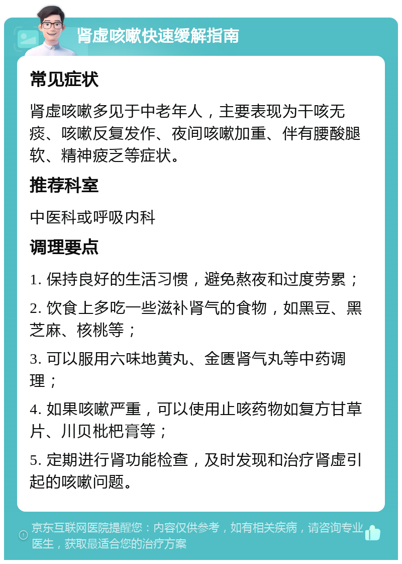 肾虚咳嗽快速缓解指南 常见症状 肾虚咳嗽多见于中老年人，主要表现为干咳无痰、咳嗽反复发作、夜间咳嗽加重、伴有腰酸腿软、精神疲乏等症状。 推荐科室 中医科或呼吸内科 调理要点 1. 保持良好的生活习惯，避免熬夜和过度劳累； 2. 饮食上多吃一些滋补肾气的食物，如黑豆、黑芝麻、核桃等； 3. 可以服用六味地黄丸、金匮肾气丸等中药调理； 4. 如果咳嗽严重，可以使用止咳药物如复方甘草片、川贝枇杷膏等； 5. 定期进行肾功能检查，及时发现和治疗肾虚引起的咳嗽问题。