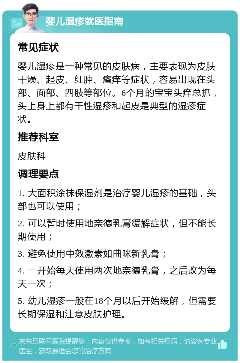 婴儿湿疹就医指南 常见症状 婴儿湿疹是一种常见的皮肤病，主要表现为皮肤干燥、起皮、红肿、瘙痒等症状，容易出现在头部、面部、四肢等部位。6个月的宝宝头痒总抓，头上身上都有干性湿疹和起皮是典型的湿疹症状。 推荐科室 皮肤科 调理要点 1. 大面积涂抹保湿剂是治疗婴儿湿疹的基础，头部也可以使用； 2. 可以暂时使用地奈德乳膏缓解症状，但不能长期使用； 3. 避免使用中效激素如曲咪新乳膏； 4. 一开始每天使用两次地奈德乳膏，之后改为每天一次； 5. 幼儿湿疹一般在18个月以后开始缓解，但需要长期保湿和注意皮肤护理。