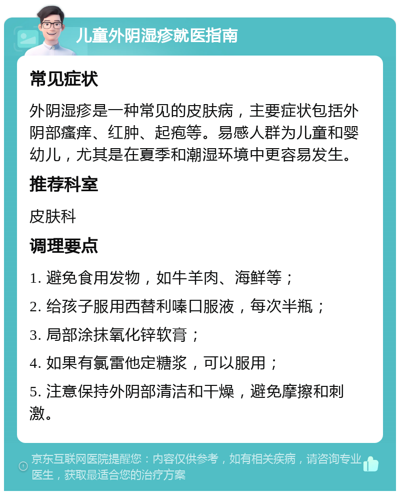 儿童外阴湿疹就医指南 常见症状 外阴湿疹是一种常见的皮肤病，主要症状包括外阴部瘙痒、红肿、起疱等。易感人群为儿童和婴幼儿，尤其是在夏季和潮湿环境中更容易发生。 推荐科室 皮肤科 调理要点 1. 避免食用发物，如牛羊肉、海鲜等； 2. 给孩子服用西替利嗪口服液，每次半瓶； 3. 局部涂抹氧化锌软膏； 4. 如果有氯雷他定糖浆，可以服用； 5. 注意保持外阴部清洁和干燥，避免摩擦和刺激。