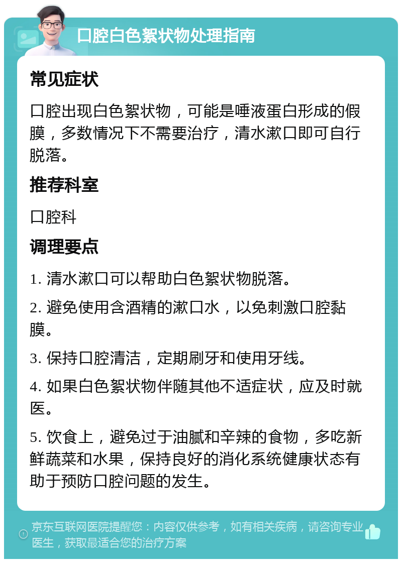 口腔白色絮状物处理指南 常见症状 口腔出现白色絮状物，可能是唾液蛋白形成的假膜，多数情况下不需要治疗，清水漱口即可自行脱落。 推荐科室 口腔科 调理要点 1. 清水漱口可以帮助白色絮状物脱落。 2. 避免使用含酒精的漱口水，以免刺激口腔黏膜。 3. 保持口腔清洁，定期刷牙和使用牙线。 4. 如果白色絮状物伴随其他不适症状，应及时就医。 5. 饮食上，避免过于油腻和辛辣的食物，多吃新鲜蔬菜和水果，保持良好的消化系统健康状态有助于预防口腔问题的发生。