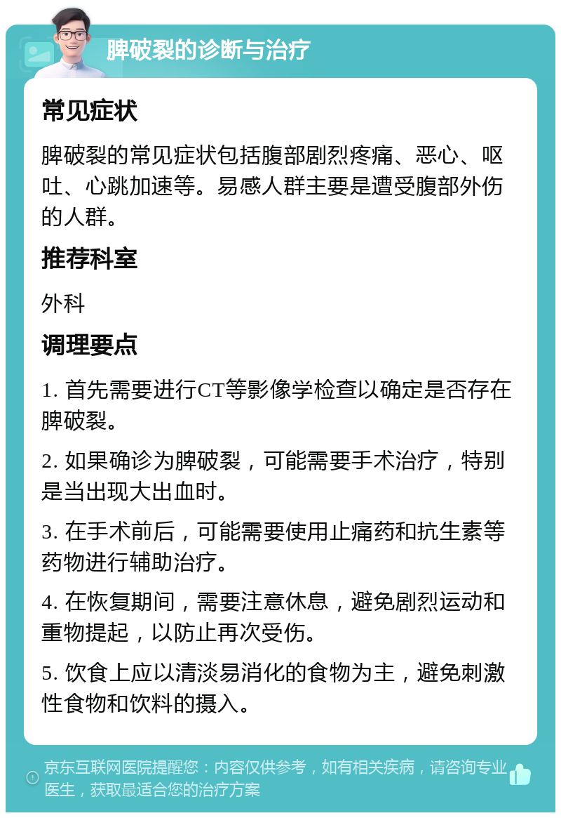 脾破裂的诊断与治疗 常见症状 脾破裂的常见症状包括腹部剧烈疼痛、恶心、呕吐、心跳加速等。易感人群主要是遭受腹部外伤的人群。 推荐科室 外科 调理要点 1. 首先需要进行CT等影像学检查以确定是否存在脾破裂。 2. 如果确诊为脾破裂，可能需要手术治疗，特别是当出现大出血时。 3. 在手术前后，可能需要使用止痛药和抗生素等药物进行辅助治疗。 4. 在恢复期间，需要注意休息，避免剧烈运动和重物提起，以防止再次受伤。 5. 饮食上应以清淡易消化的食物为主，避免刺激性食物和饮料的摄入。