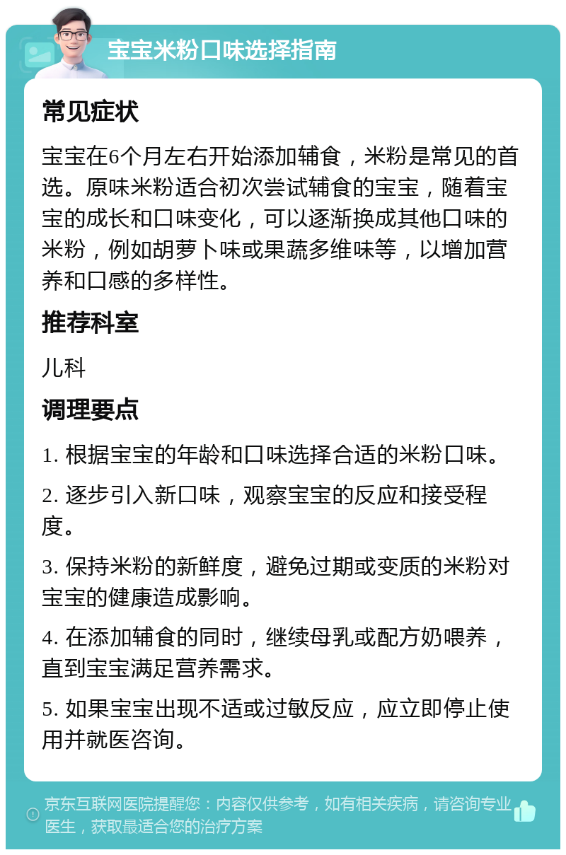 宝宝米粉口味选择指南 常见症状 宝宝在6个月左右开始添加辅食，米粉是常见的首选。原味米粉适合初次尝试辅食的宝宝，随着宝宝的成长和口味变化，可以逐渐换成其他口味的米粉，例如胡萝卜味或果蔬多维味等，以增加营养和口感的多样性。 推荐科室 儿科 调理要点 1. 根据宝宝的年龄和口味选择合适的米粉口味。 2. 逐步引入新口味，观察宝宝的反应和接受程度。 3. 保持米粉的新鲜度，避免过期或变质的米粉对宝宝的健康造成影响。 4. 在添加辅食的同时，继续母乳或配方奶喂养，直到宝宝满足营养需求。 5. 如果宝宝出现不适或过敏反应，应立即停止使用并就医咨询。