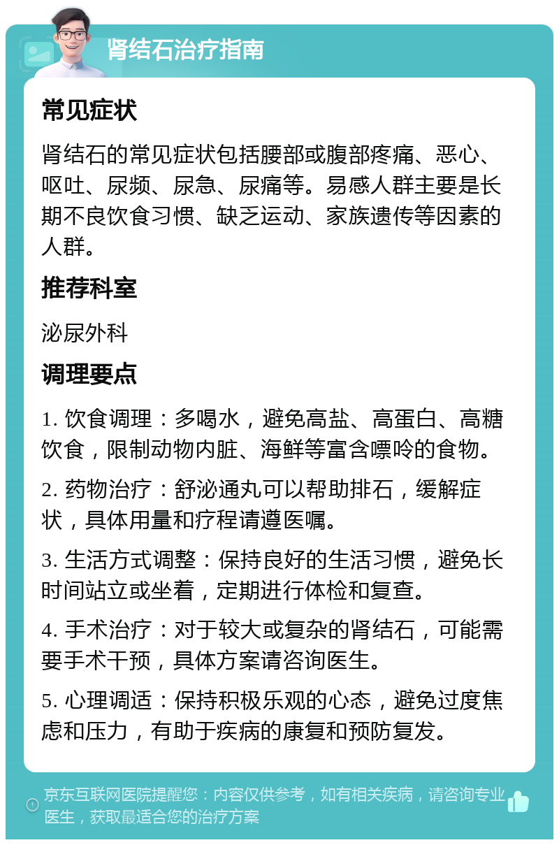 肾结石治疗指南 常见症状 肾结石的常见症状包括腰部或腹部疼痛、恶心、呕吐、尿频、尿急、尿痛等。易感人群主要是长期不良饮食习惯、缺乏运动、家族遗传等因素的人群。 推荐科室 泌尿外科 调理要点 1. 饮食调理：多喝水，避免高盐、高蛋白、高糖饮食，限制动物内脏、海鲜等富含嘌呤的食物。 2. 药物治疗：舒泌通丸可以帮助排石，缓解症状，具体用量和疗程请遵医嘱。 3. 生活方式调整：保持良好的生活习惯，避免长时间站立或坐着，定期进行体检和复查。 4. 手术治疗：对于较大或复杂的肾结石，可能需要手术干预，具体方案请咨询医生。 5. 心理调适：保持积极乐观的心态，避免过度焦虑和压力，有助于疾病的康复和预防复发。