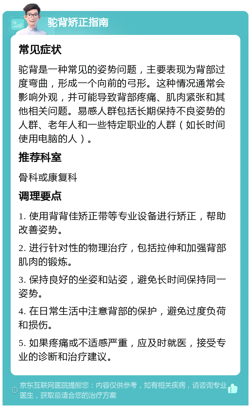 驼背矫正指南 常见症状 驼背是一种常见的姿势问题，主要表现为背部过度弯曲，形成一个向前的弓形。这种情况通常会影响外观，并可能导致背部疼痛、肌肉紧张和其他相关问题。易感人群包括长期保持不良姿势的人群、老年人和一些特定职业的人群（如长时间使用电脑的人）。 推荐科室 骨科或康复科 调理要点 1. 使用背背佳矫正带等专业设备进行矫正，帮助改善姿势。 2. 进行针对性的物理治疗，包括拉伸和加强背部肌肉的锻炼。 3. 保持良好的坐姿和站姿，避免长时间保持同一姿势。 4. 在日常生活中注意背部的保护，避免过度负荷和损伤。 5. 如果疼痛或不适感严重，应及时就医，接受专业的诊断和治疗建议。