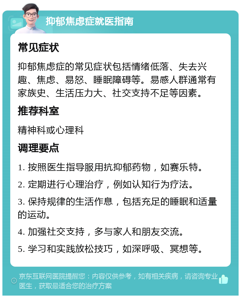 抑郁焦虑症就医指南 常见症状 抑郁焦虑症的常见症状包括情绪低落、失去兴趣、焦虑、易怒、睡眠障碍等。易感人群通常有家族史、生活压力大、社交支持不足等因素。 推荐科室 精神科或心理科 调理要点 1. 按照医生指导服用抗抑郁药物，如赛乐特。 2. 定期进行心理治疗，例如认知行为疗法。 3. 保持规律的生活作息，包括充足的睡眠和适量的运动。 4. 加强社交支持，多与家人和朋友交流。 5. 学习和实践放松技巧，如深呼吸、冥想等。